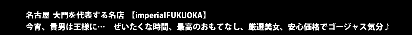 名古屋　大門を代表する名店　【imperialFUKUOKA】　今宵、貴男は王さまに…　ぜいたくな時間、最高のおもてなし、厳選美女、安心価格でゴージャス気分♪